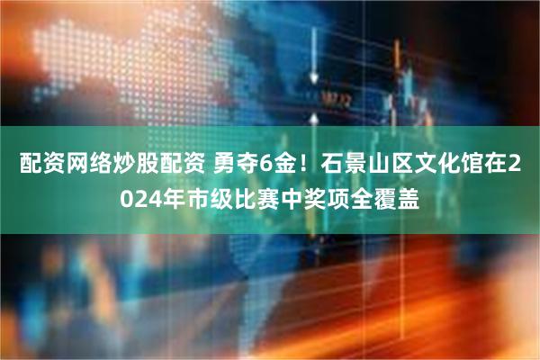 配资网络炒股配资 勇夺6金！石景山区文化馆在2024年市级比赛中奖项全覆盖