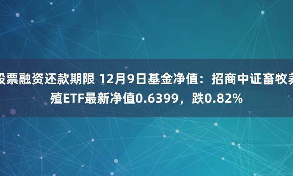 股票融资还款期限 12月9日基金净值：招商中证畜牧养殖ETF最新净值0.6399，跌0.82%