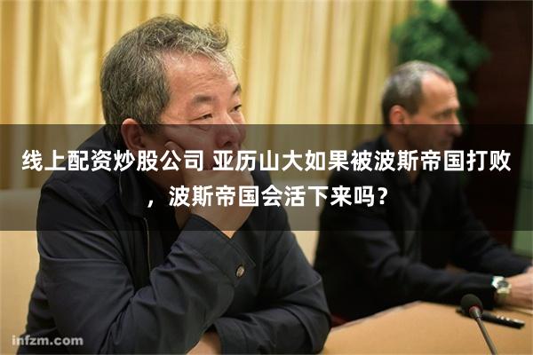 线上配资炒股公司 亚历山大如果被波斯帝国打败，波斯帝国会活下来吗？