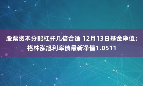 股票资本分配杠杆几倍合适 12月13日基金净值：格林泓旭利率债最新净值1.0511