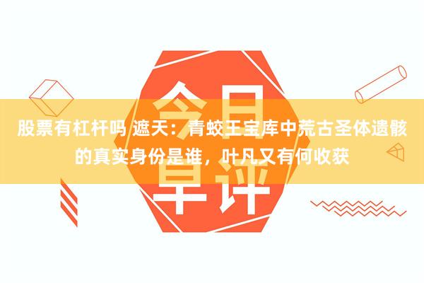 股票有杠杆吗 遮天：青蛟王宝库中荒古圣体遗骸的真实身份是谁，叶凡又有何收获