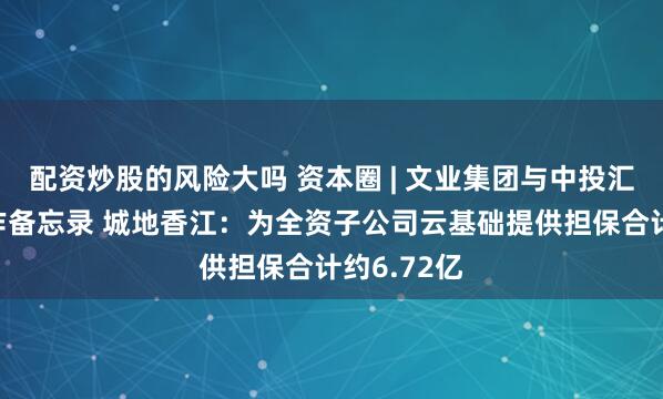 配资炒股的风险大吗 资本圈 | 文业集团与中投汇金签订合作备忘录 城地香江：为全资子公司云基础提供担保合计约6.72亿