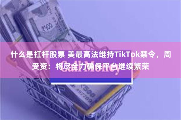 什么是扛杆股票 美最高法维持TikTok禁令，周受资：将尽全力确保平台继续繁荣