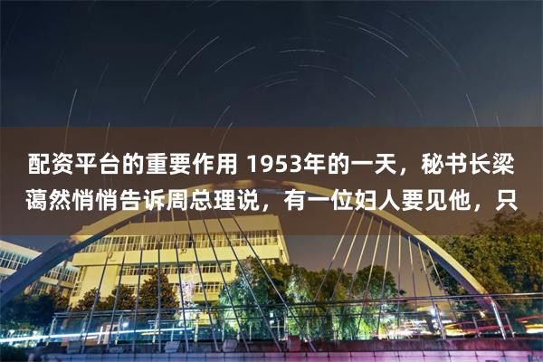 配资平台的重要作用 1953年的一天，秘书长梁蔼然悄悄告诉周总理说，有一位妇人要见他，只