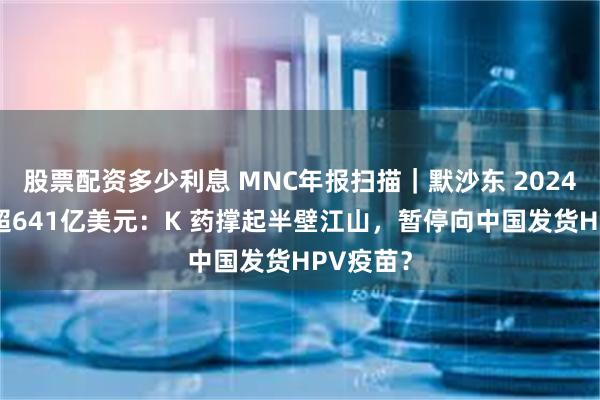 股票配资多少利息 MNC年报扫描｜默沙东 2024 年营收超641亿美元：K 药撑起半壁江山，暂停向中国发货HPV疫苗？