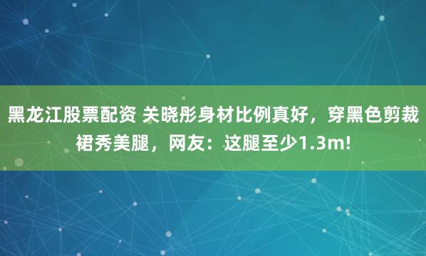 黑龙江股票配资 关晓彤身材比例真好，穿黑色剪裁裙秀美腿，网友：这腿至少1.3m!