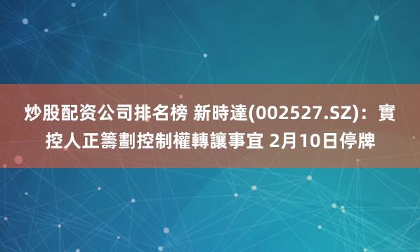 炒股配资公司排名榜 新時達(002527.SZ)：實控人正籌劃控制權轉讓事宜 2月10日停牌