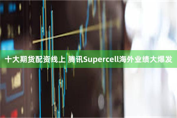 十大期货配资线上 腾讯Supercell海外业绩大爆发