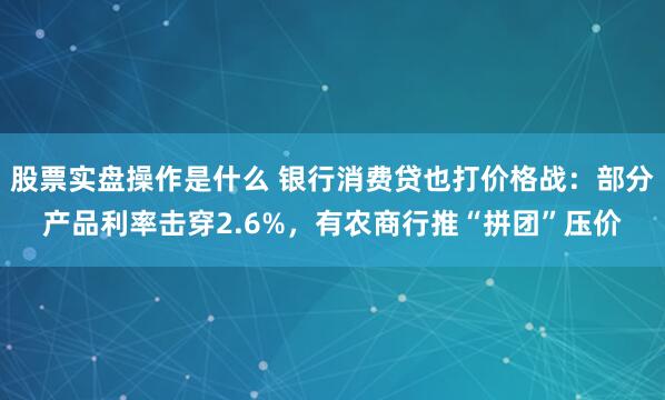 股票实盘操作是什么 银行消费贷也打价格战：部分产品利率击穿2.6%，有农商行推“拼团”压价