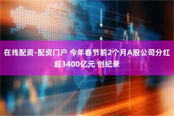 在线配资-配资门户 今年春节前2个月A股公司分红超3400亿元 创纪录