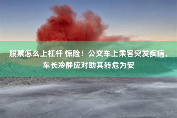 股票怎么上杠杆 惊险！公交车上乘客突发疾病，车长冷静应对助其转危为安
