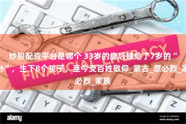 炒股配资平台是哪个 33岁的皇后嫁给了7岁的“曾孙”，生下8个孩子，至今受百姓敬仰_蒙古_忽必烈_家族